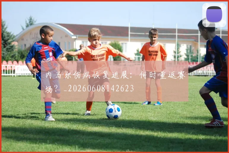 内马尔伤病恢复进展：何时重返赛场？_20260608142623