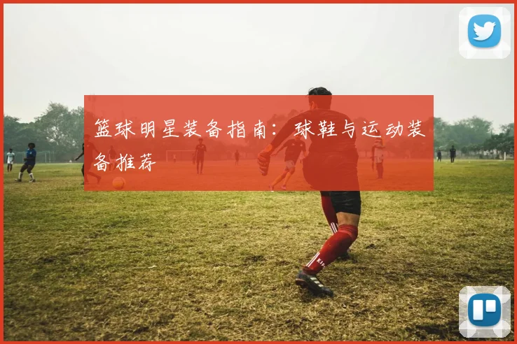 篮球明星装备指南：球鞋与运动装备推荐