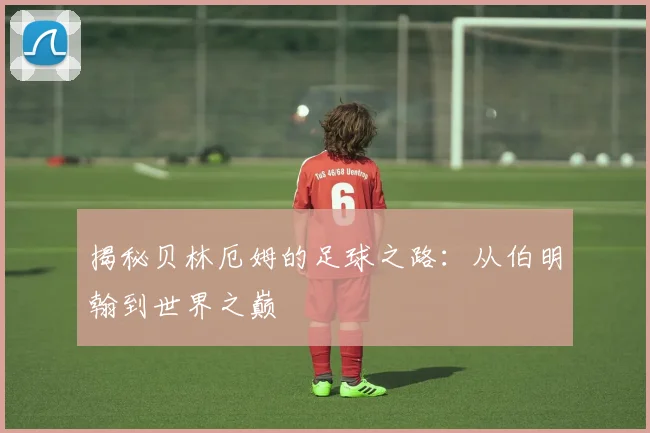 揭秘贝林厄姆的足球之路：从伯明翰到世界之巅