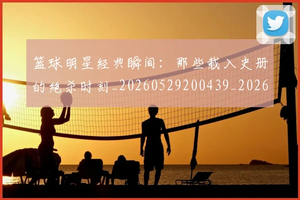 篮球明星经典瞬间:那些载入史册的绝杀时刻_20260529200439_20260610165957