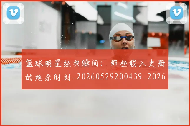 篮球明星经典瞬间：那些载入史册的绝杀时刻_20260529200439_20260610165957
