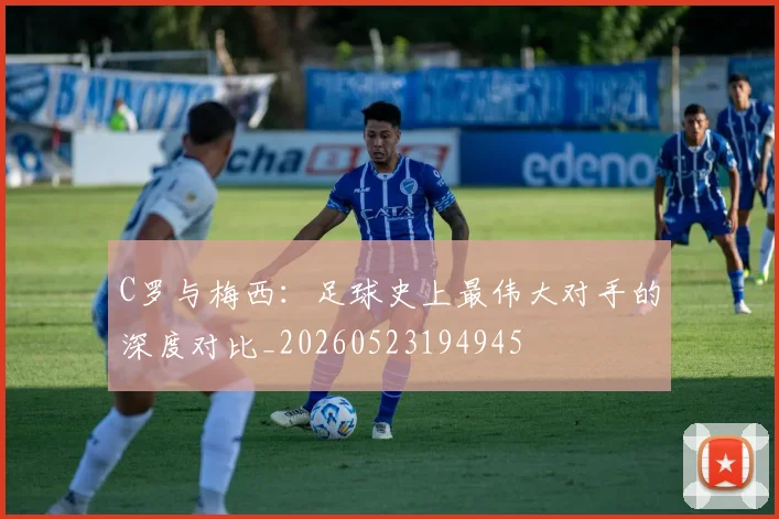 C罗与梅西：足球史上最伟大对手的深度对比_20260523194945